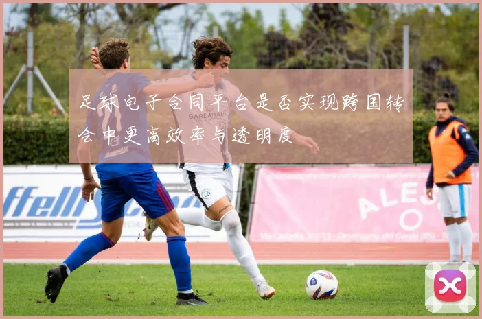 足球电子合同平台是否实现跨国转会中更高效率与透明度