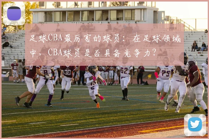 足球CBA最厉害的球员:在足球领域中,CBA球员是否具备竞争力?